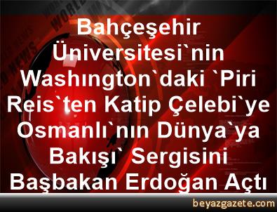 bahcesehir universitesi nin washington daki piri reis ten katip celebi ye osmanli nin dunya ya bakisi sergisini basbakan erdogan acti