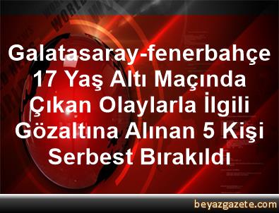 galatasaray fenerbahce 17 yas alti macinda cikan olaylarla ilgili gozaltina alinan 5 kisi serbest birakildi istanbul
