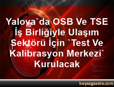 Yalova Da Osb Ve Tse Is Birligiyle Ulasim Sektoru Icin Test Ve Kalibrasyon Merkezi Kurulacak Yalova